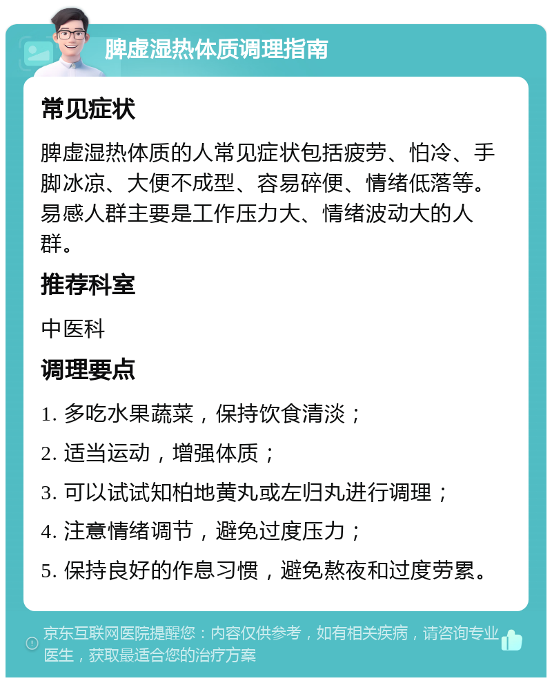 脾虚湿热体质调理指南 常见症状 脾虚湿热体质的人常见症状包括疲劳、怕冷、手脚冰凉、大便不成型、容易碎便、情绪低落等。易感人群主要是工作压力大、情绪波动大的人群。 推荐科室 中医科 调理要点 1. 多吃水果蔬菜，保持饮食清淡； 2. 适当运动，增强体质； 3. 可以试试知柏地黄丸或左归丸进行调理； 4. 注意情绪调节，避免过度压力； 5. 保持良好的作息习惯，避免熬夜和过度劳累。