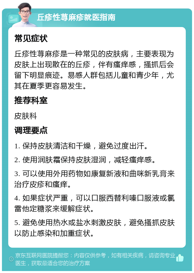 丘疹性荨麻疹就医指南 常见症状 丘疹性荨麻疹是一种常见的皮肤病，主要表现为皮肤上出现散在的丘疹，伴有瘙痒感，搔抓后会留下明显痕迹。易感人群包括儿童和青少年，尤其在夏季更容易发生。 推荐科室 皮肤科 调理要点 1. 保持皮肤清洁和干燥，避免过度出汗。 2. 使用润肤霜保持皮肤湿润，减轻瘙痒感。 3. 可以使用外用药物如康复新液和曲咪新乳膏来治疗皮疹和瘙痒。 4. 如果症状严重，可以口服西替利嗪口服液或氯雷他定糖浆来缓解症状。 5. 避免使用热水或盐水刺激皮肤，避免搔抓皮肤以防止感染和加重症状。