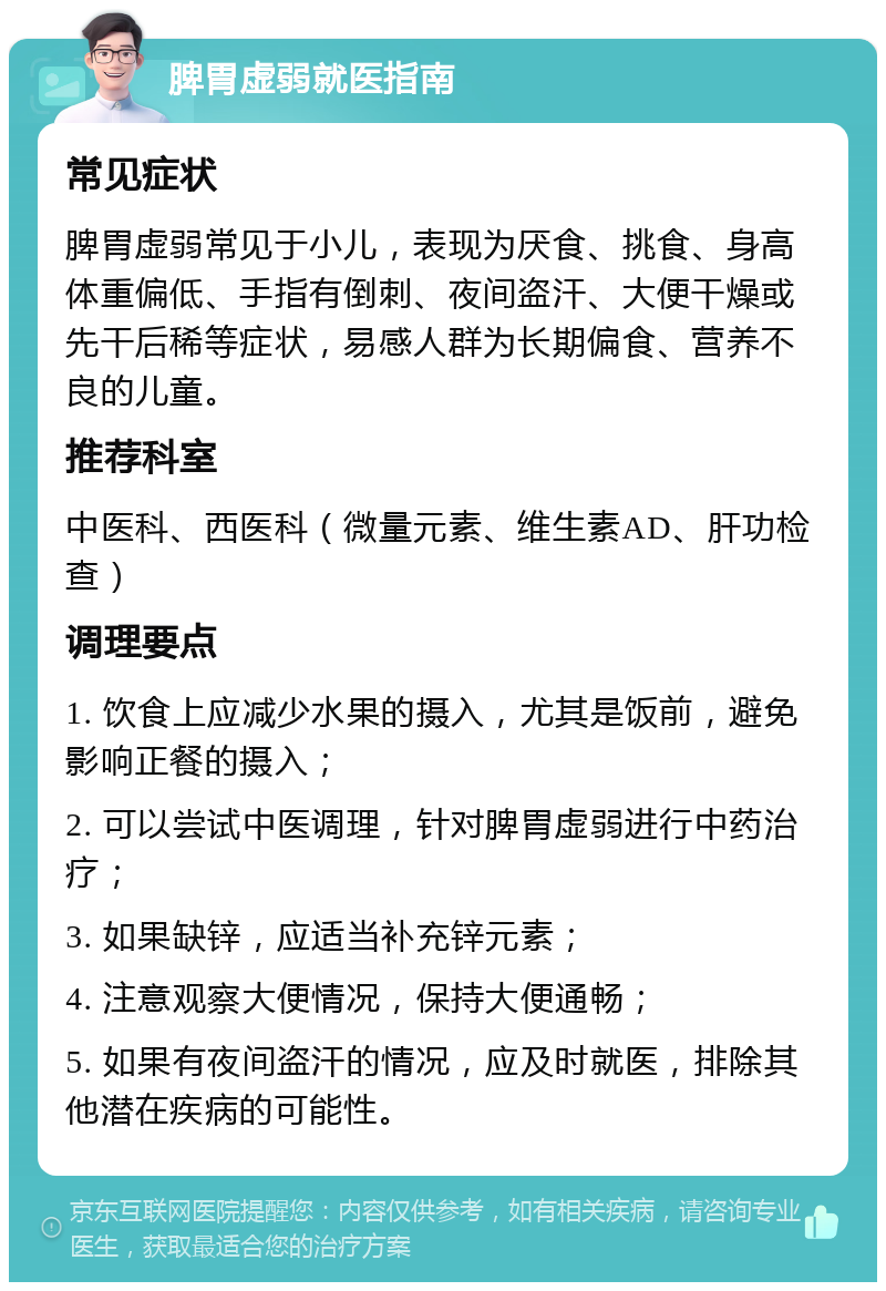 脾胃虚弱就医指南 常见症状 脾胃虚弱常见于小儿，表现为厌食、挑食、身高体重偏低、手指有倒刺、夜间盗汗、大便干燥或先干后稀等症状，易感人群为长期偏食、营养不良的儿童。 推荐科室 中医科、西医科（微量元素、维生素AD、肝功检查） 调理要点 1. 饮食上应减少水果的摄入，尤其是饭前，避免影响正餐的摄入； 2. 可以尝试中医调理，针对脾胃虚弱进行中药治疗； 3. 如果缺锌，应适当补充锌元素； 4. 注意观察大便情况，保持大便通畅； 5. 如果有夜间盗汗的情况，应及时就医，排除其他潜在疾病的可能性。