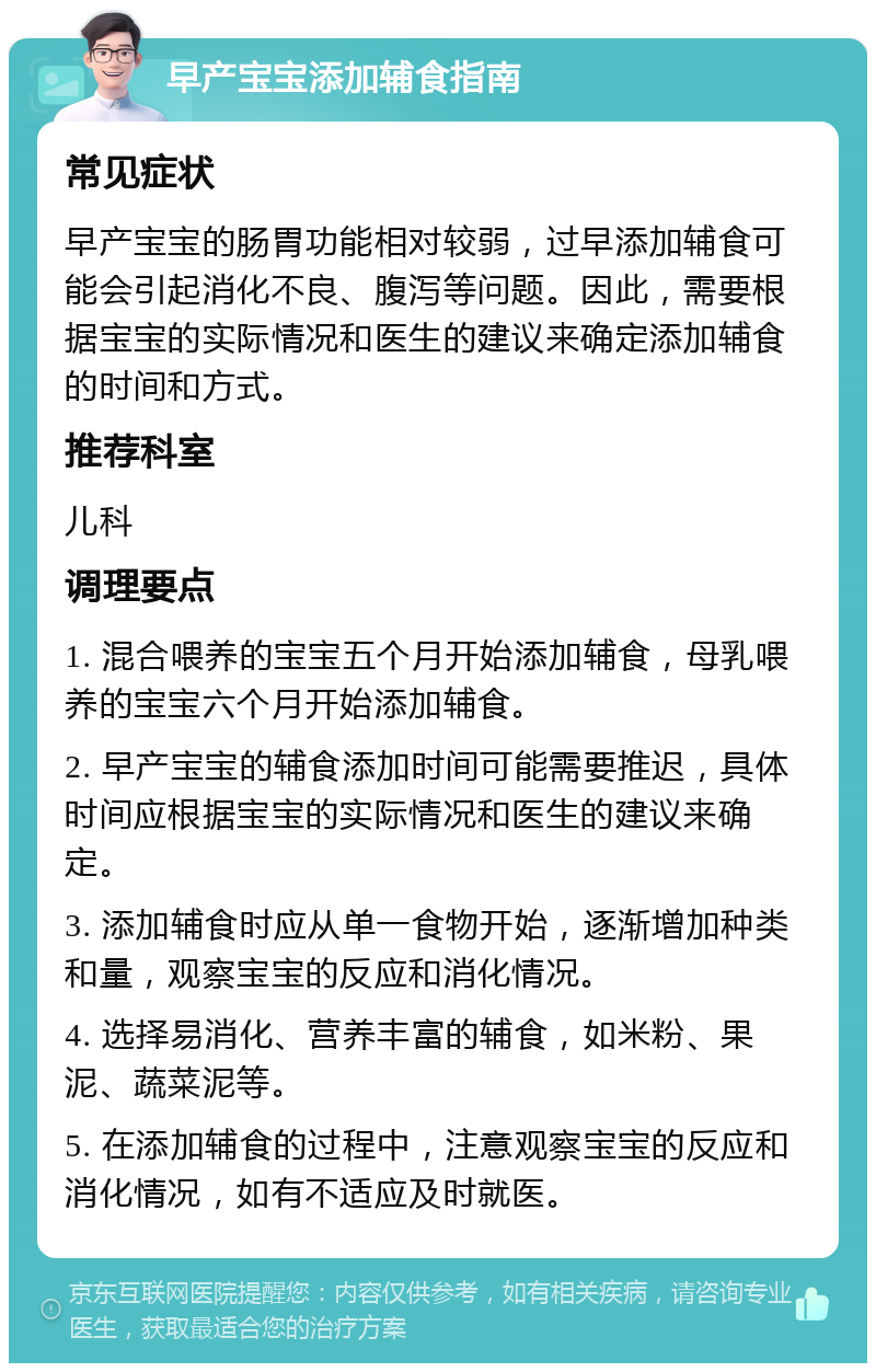 早产宝宝添加辅食指南 常见症状 早产宝宝的肠胃功能相对较弱，过早添加辅食可能会引起消化不良、腹泻等问题。因此，需要根据宝宝的实际情况和医生的建议来确定添加辅食的时间和方式。 推荐科室 儿科 调理要点 1. 混合喂养的宝宝五个月开始添加辅食，母乳喂养的宝宝六个月开始添加辅食。 2. 早产宝宝的辅食添加时间可能需要推迟，具体时间应根据宝宝的实际情况和医生的建议来确定。 3. 添加辅食时应从单一食物开始，逐渐增加种类和量，观察宝宝的反应和消化情况。 4. 选择易消化、营养丰富的辅食，如米粉、果泥、蔬菜泥等。 5. 在添加辅食的过程中，注意观察宝宝的反应和消化情况，如有不适应及时就医。