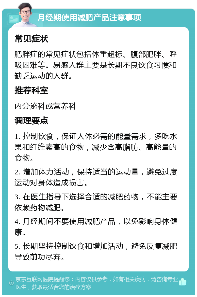 月经期使用减肥产品注意事项 常见症状 肥胖症的常见症状包括体重超标、腹部肥胖、呼吸困难等。易感人群主要是长期不良饮食习惯和缺乏运动的人群。 推荐科室 内分泌科或营养科 调理要点 1. 控制饮食，保证人体必需的能量需求，多吃水果和纤维素高的食物，减少含高脂肪、高能量的食物。 2. 增加体力活动，保持适当的运动量，避免过度运动对身体造成损害。 3. 在医生指导下选择合适的减肥药物，不能主要依赖药物减肥。 4. 月经期间不要使用减肥产品，以免影响身体健康。 5. 长期坚持控制饮食和增加活动，避免反复减肥导致前功尽弃。