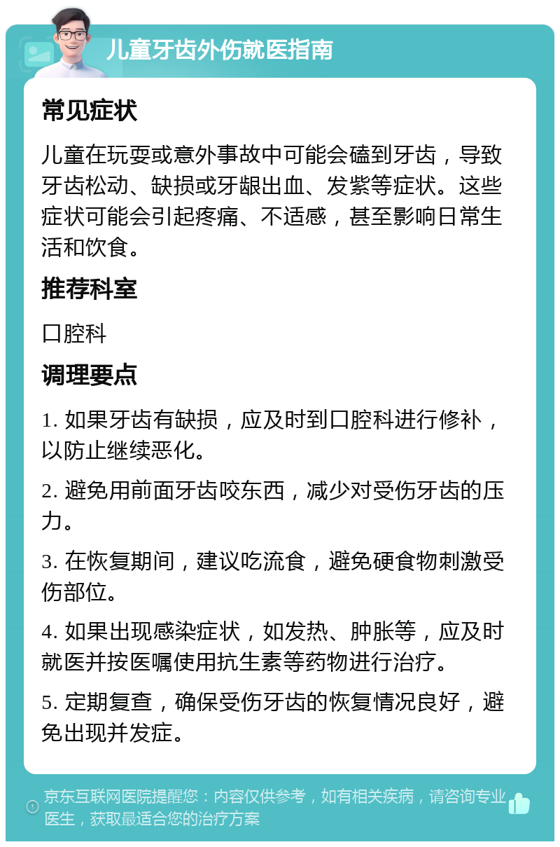 儿童牙齿外伤就医指南 常见症状 儿童在玩耍或意外事故中可能会磕到牙齿，导致牙齿松动、缺损或牙龈出血、发紫等症状。这些症状可能会引起疼痛、不适感，甚至影响日常生活和饮食。 推荐科室 口腔科 调理要点 1. 如果牙齿有缺损，应及时到口腔科进行修补，以防止继续恶化。 2. 避免用前面牙齿咬东西，减少对受伤牙齿的压力。 3. 在恢复期间，建议吃流食，避免硬食物刺激受伤部位。 4. 如果出现感染症状，如发热、肿胀等，应及时就医并按医嘱使用抗生素等药物进行治疗。 5. 定期复查，确保受伤牙齿的恢复情况良好，避免出现并发症。