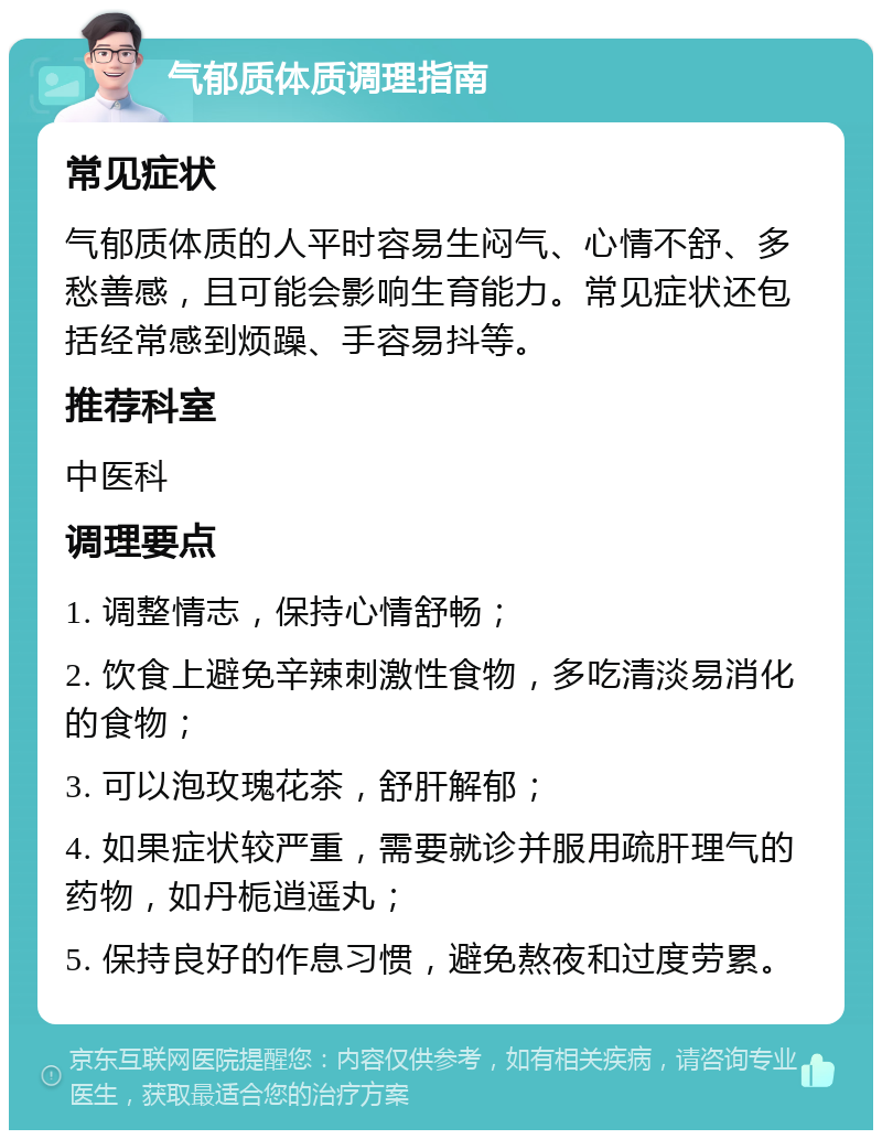 气郁质体质调理指南 常见症状 气郁质体质的人平时容易生闷气、心情不舒、多愁善感，且可能会影响生育能力。常见症状还包括经常感到烦躁、手容易抖等。 推荐科室 中医科 调理要点 1. 调整情志，保持心情舒畅； 2. 饮食上避免辛辣刺激性食物，多吃清淡易消化的食物； 3. 可以泡玫瑰花茶，舒肝解郁； 4. 如果症状较严重，需要就诊并服用疏肝理气的药物，如丹栀逍遥丸； 5. 保持良好的作息习惯，避免熬夜和过度劳累。