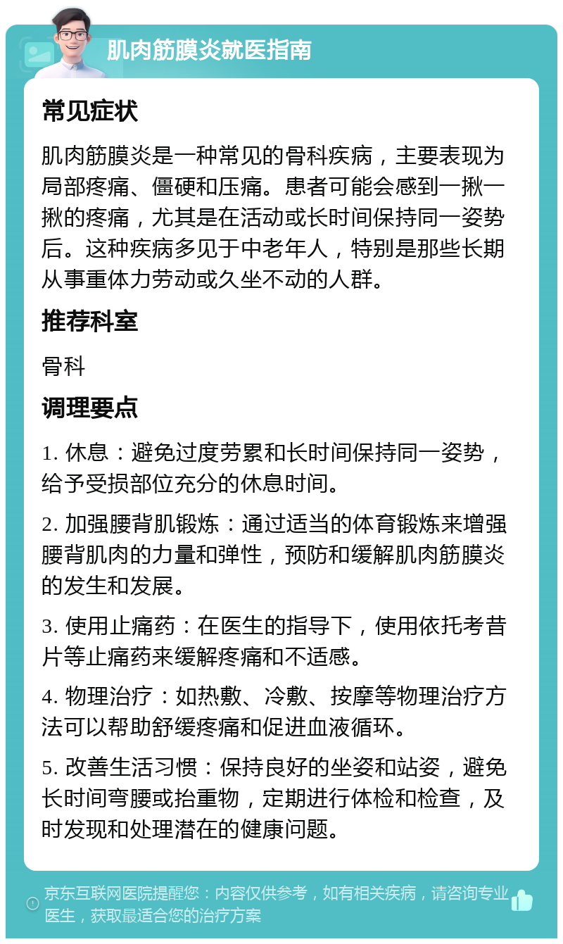 肌肉筋膜炎就医指南 常见症状 肌肉筋膜炎是一种常见的骨科疾病，主要表现为局部疼痛、僵硬和压痛。患者可能会感到一揪一揪的疼痛，尤其是在活动或长时间保持同一姿势后。这种疾病多见于中老年人，特别是那些长期从事重体力劳动或久坐不动的人群。 推荐科室 骨科 调理要点 1. 休息：避免过度劳累和长时间保持同一姿势，给予受损部位充分的休息时间。 2. 加强腰背肌锻炼：通过适当的体育锻炼来增强腰背肌肉的力量和弹性，预防和缓解肌肉筋膜炎的发生和发展。 3. 使用止痛药：在医生的指导下，使用依托考昔片等止痛药来缓解疼痛和不适感。 4. 物理治疗：如热敷、冷敷、按摩等物理治疗方法可以帮助舒缓疼痛和促进血液循环。 5. 改善生活习惯：保持良好的坐姿和站姿，避免长时间弯腰或抬重物，定期进行体检和检查，及时发现和处理潜在的健康问题。