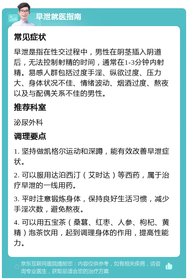 早泄就医指南 常见症状 早泄是指在性交过程中，男性在阴茎插入阴道后，无法控制射精的时间，通常在1-3分钟内射精。易感人群包括过度手淫、纵欲过度、压力大、身体状况不佳、情绪波动、烟酒过度、熬夜以及与配偶关系不佳的男性。 推荐科室 泌尿外科 调理要点 1. 坚持做凯格尔运动和深蹲，能有效改善早泄症状。 2. 可以服用达泊西汀（艾时达）等西药，属于治疗早泄的一线用药。 3. 平时注意锻炼身体，保持良好生活习惯，减少手淫次数，避免熬夜。 4. 可以用五宝茶（桑葚、红枣、人参、枸杞、黄精）泡茶饮用，起到调理身体的作用，提高性能力。