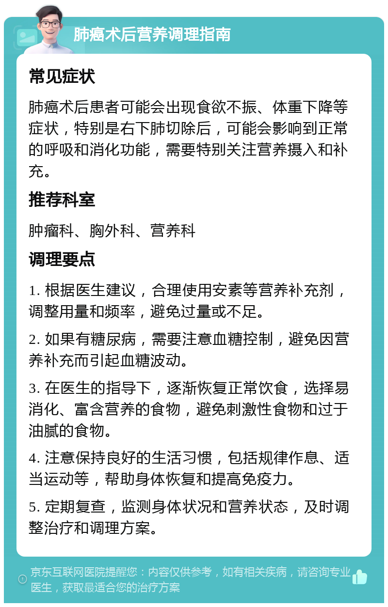 肺癌术后营养调理指南 常见症状 肺癌术后患者可能会出现食欲不振、体重下降等症状，特别是右下肺切除后，可能会影响到正常的呼吸和消化功能，需要特别关注营养摄入和补充。 推荐科室 肿瘤科、胸外科、营养科 调理要点 1. 根据医生建议，合理使用安素等营养补充剂，调整用量和频率，避免过量或不足。 2. 如果有糖尿病，需要注意血糖控制，避免因营养补充而引起血糖波动。 3. 在医生的指导下，逐渐恢复正常饮食，选择易消化、富含营养的食物，避免刺激性食物和过于油腻的食物。 4. 注意保持良好的生活习惯，包括规律作息、适当运动等，帮助身体恢复和提高免疫力。 5. 定期复查，监测身体状况和营养状态，及时调整治疗和调理方案。