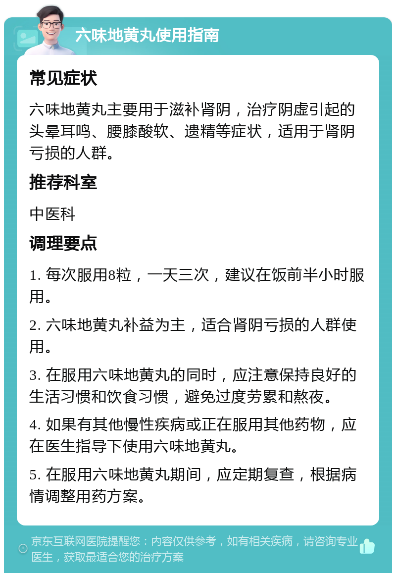 六味地黄丸使用指南 常见症状 六味地黄丸主要用于滋补肾阴，治疗阴虚引起的头晕耳鸣、腰膝酸软、遗精等症状，适用于肾阴亏损的人群。 推荐科室 中医科 调理要点 1. 每次服用8粒，一天三次，建议在饭前半小时服用。 2. 六味地黄丸补益为主，适合肾阴亏损的人群使用。 3. 在服用六味地黄丸的同时，应注意保持良好的生活习惯和饮食习惯，避免过度劳累和熬夜。 4. 如果有其他慢性疾病或正在服用其他药物，应在医生指导下使用六味地黄丸。 5. 在服用六味地黄丸期间，应定期复查，根据病情调整用药方案。