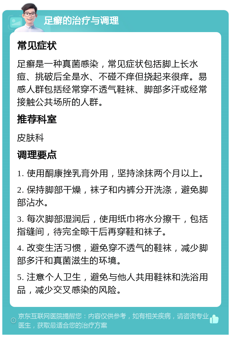 足癣的治疗与调理 常见症状 足癣是一种真菌感染，常见症状包括脚上长水痘、挑破后全是水、不碰不痒但挠起来很痒。易感人群包括经常穿不透气鞋袜、脚部多汗或经常接触公共场所的人群。 推荐科室 皮肤科 调理要点 1. 使用酮康挫乳膏外用，坚持涂抹两个月以上。 2. 保持脚部干燥，袜子和内裤分开洗涤，避免脚部沾水。 3. 每次脚部湿润后，使用纸巾将水分擦干，包括指缝间，待完全晾干后再穿鞋和袜子。 4. 改变生活习惯，避免穿不透气的鞋袜，减少脚部多汗和真菌滋生的环境。 5. 注意个人卫生，避免与他人共用鞋袜和洗浴用品，减少交叉感染的风险。