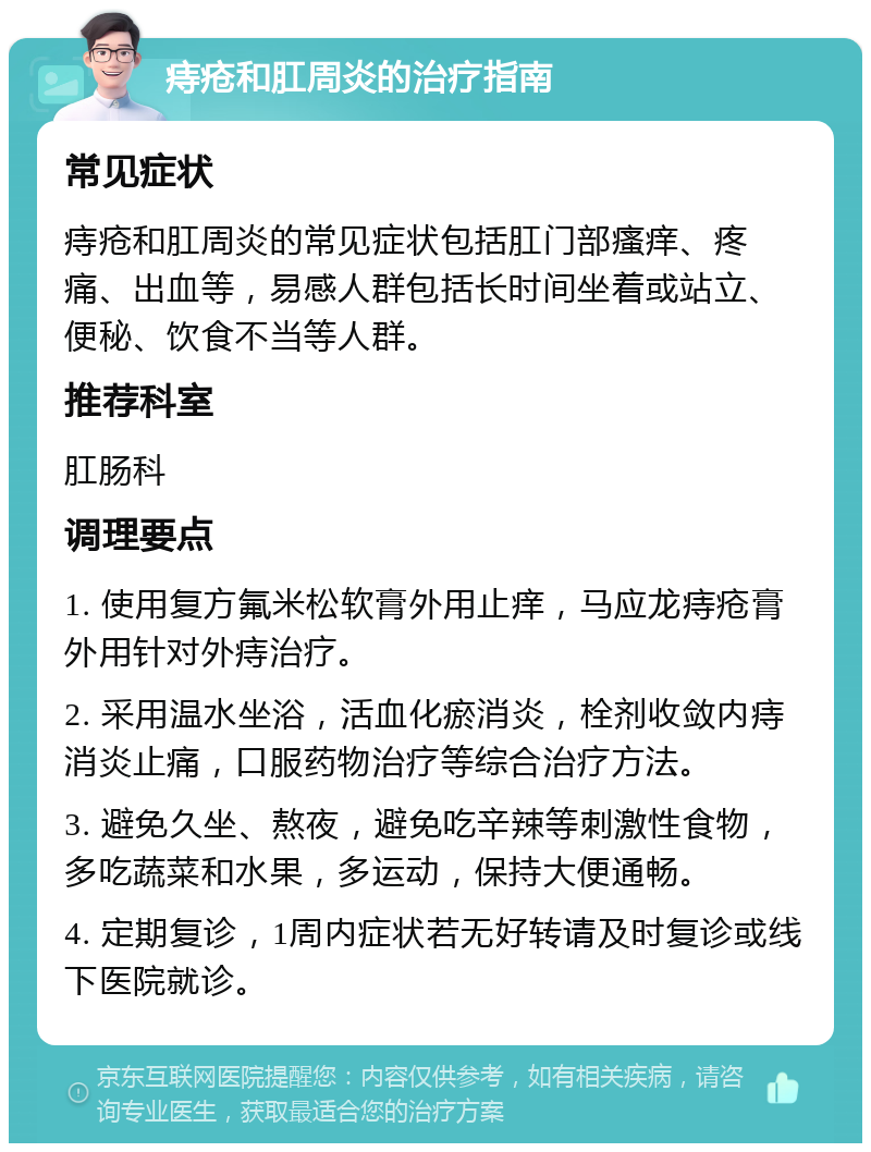 痔疮和肛周炎的治疗指南 常见症状 痔疮和肛周炎的常见症状包括肛门部瘙痒、疼痛、出血等，易感人群包括长时间坐着或站立、便秘、饮食不当等人群。 推荐科室 肛肠科 调理要点 1. 使用复方氟米松软膏外用止痒，马应龙痔疮膏外用针对外痔治疗。 2. 采用温水坐浴，活血化瘀消炎，栓剂收敛内痔消炎止痛，口服药物治疗等综合治疗方法。 3. 避免久坐、熬夜，避免吃辛辣等刺激性食物，多吃蔬菜和水果，多运动，保持大便通畅。 4. 定期复诊，1周内症状若无好转请及时复诊或线下医院就诊。