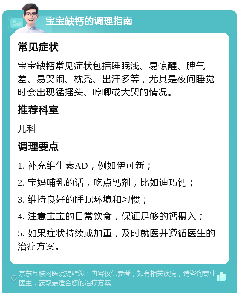 宝宝缺钙的调理指南 常见症状 宝宝缺钙常见症状包括睡眠浅、易惊醒、脾气差、易哭闹、枕秃、出汗多等，尤其是夜间睡觉时会出现猛摇头、哼唧或大哭的情况。 推荐科室 儿科 调理要点 1. 补充维生素AD，例如伊可新； 2. 宝妈哺乳的话，吃点钙剂，比如迪巧钙； 3. 维持良好的睡眠环境和习惯； 4. 注意宝宝的日常饮食，保证足够的钙摄入； 5. 如果症状持续或加重，及时就医并遵循医生的治疗方案。