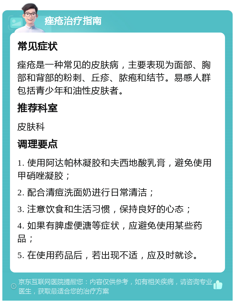 痤疮治疗指南 常见症状 痤疮是一种常见的皮肤病，主要表现为面部、胸部和背部的粉刺、丘疹、脓疱和结节。易感人群包括青少年和油性皮肤者。 推荐科室 皮肤科 调理要点 1. 使用阿达帕林凝胶和夫西地酸乳膏，避免使用甲硝唑凝胶； 2. 配合清痘洗面奶进行日常清洁； 3. 注意饮食和生活习惯，保持良好的心态； 4. 如果有脾虚便溏等症状，应避免使用某些药品； 5. 在使用药品后，若出现不适，应及时就诊。