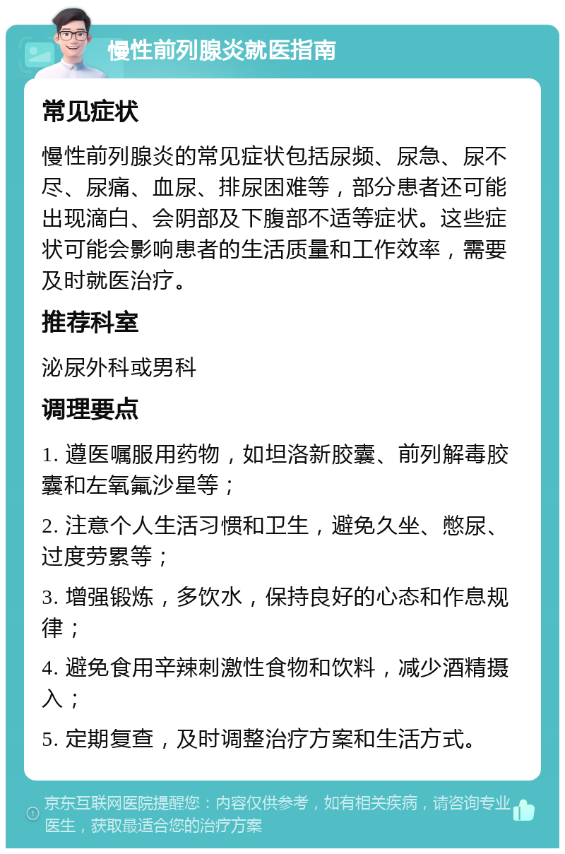 慢性前列腺炎就医指南 常见症状 慢性前列腺炎的常见症状包括尿频、尿急、尿不尽、尿痛、血尿、排尿困难等，部分患者还可能出现滴白、会阴部及下腹部不适等症状。这些症状可能会影响患者的生活质量和工作效率，需要及时就医治疗。 推荐科室 泌尿外科或男科 调理要点 1. 遵医嘱服用药物，如坦洛新胶囊、前列解毒胶囊和左氧氟沙星等； 2. 注意个人生活习惯和卫生，避免久坐、憋尿、过度劳累等； 3. 增强锻炼，多饮水，保持良好的心态和作息规律； 4. 避免食用辛辣刺激性食物和饮料，减少酒精摄入； 5. 定期复查，及时调整治疗方案和生活方式。