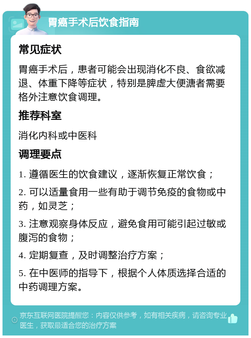 胃癌手术后饮食指南 常见症状 胃癌手术后，患者可能会出现消化不良、食欲减退、体重下降等症状，特别是脾虚大便溏者需要格外注意饮食调理。 推荐科室 消化内科或中医科 调理要点 1. 遵循医生的饮食建议，逐渐恢复正常饮食； 2. 可以适量食用一些有助于调节免疫的食物或中药，如灵芝； 3. 注意观察身体反应，避免食用可能引起过敏或腹泻的食物； 4. 定期复查，及时调整治疗方案； 5. 在中医师的指导下，根据个人体质选择合适的中药调理方案。