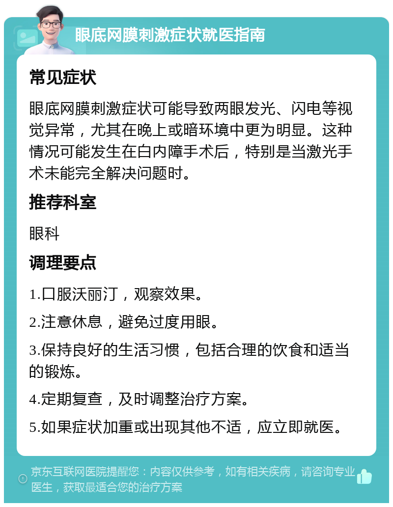 眼底网膜刺激症状就医指南 常见症状 眼底网膜刺激症状可能导致两眼发光、闪电等视觉异常，尤其在晚上或暗环境中更为明显。这种情况可能发生在白内障手术后，特别是当激光手术未能完全解决问题时。 推荐科室 眼科 调理要点 1.口服沃丽汀，观察效果。 2.注意休息，避免过度用眼。 3.保持良好的生活习惯，包括合理的饮食和适当的锻炼。 4.定期复查，及时调整治疗方案。 5.如果症状加重或出现其他不适，应立即就医。