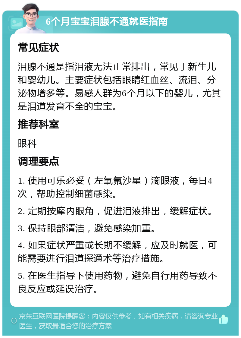 6个月宝宝泪腺不通就医指南 常见症状 泪腺不通是指泪液无法正常排出，常见于新生儿和婴幼儿。主要症状包括眼睛红血丝、流泪、分泌物增多等。易感人群为6个月以下的婴儿，尤其是泪道发育不全的宝宝。 推荐科室 眼科 调理要点 1. 使用可乐必妥（左氧氟沙星）滴眼液，每日4次，帮助控制细菌感染。 2. 定期按摩内眼角，促进泪液排出，缓解症状。 3. 保持眼部清洁，避免感染加重。 4. 如果症状严重或长期不缓解，应及时就医，可能需要进行泪道探通术等治疗措施。 5. 在医生指导下使用药物，避免自行用药导致不良反应或延误治疗。