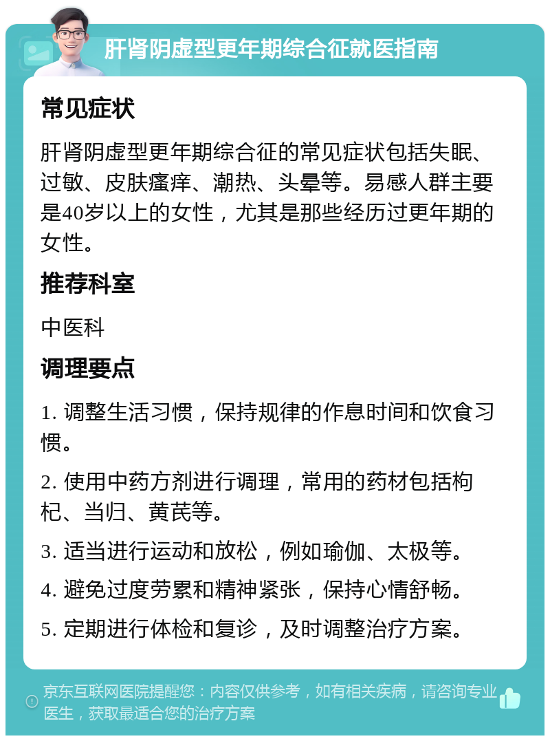 肝肾阴虚型更年期综合征就医指南 常见症状 肝肾阴虚型更年期综合征的常见症状包括失眠、过敏、皮肤瘙痒、潮热、头晕等。易感人群主要是40岁以上的女性，尤其是那些经历过更年期的女性。 推荐科室 中医科 调理要点 1. 调整生活习惯，保持规律的作息时间和饮食习惯。 2. 使用中药方剂进行调理，常用的药材包括枸杞、当归、黄芪等。 3. 适当进行运动和放松，例如瑜伽、太极等。 4. 避免过度劳累和精神紧张，保持心情舒畅。 5. 定期进行体检和复诊，及时调整治疗方案。