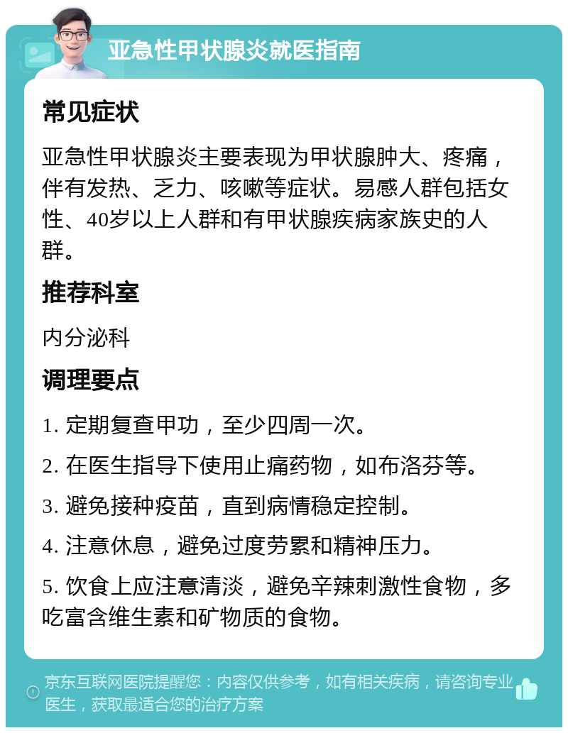 亚急性甲状腺炎就医指南 常见症状 亚急性甲状腺炎主要表现为甲状腺肿大、疼痛，伴有发热、乏力、咳嗽等症状。易感人群包括女性、40岁以上人群和有甲状腺疾病家族史的人群。 推荐科室 内分泌科 调理要点 1. 定期复查甲功，至少四周一次。 2. 在医生指导下使用止痛药物，如布洛芬等。 3. 避免接种疫苗，直到病情稳定控制。 4. 注意休息，避免过度劳累和精神压力。 5. 饮食上应注意清淡，避免辛辣刺激性食物，多吃富含维生素和矿物质的食物。