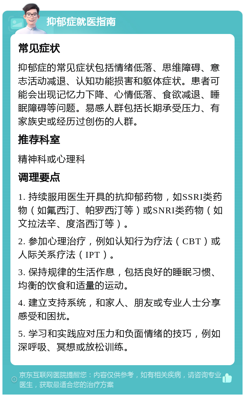 抑郁症就医指南 常见症状 抑郁症的常见症状包括情绪低落、思维障碍、意志活动减退、认知功能损害和躯体症状。患者可能会出现记忆力下降、心情低落、食欲减退、睡眠障碍等问题。易感人群包括长期承受压力、有家族史或经历过创伤的人群。 推荐科室 精神科或心理科 调理要点 1. 持续服用医生开具的抗抑郁药物，如SSRI类药物（如氟西汀、帕罗西汀等）或SNRI类药物（如文拉法辛、度洛西汀等）。 2. 参加心理治疗，例如认知行为疗法（CBT）或人际关系疗法（IPT）。 3. 保持规律的生活作息，包括良好的睡眠习惯、均衡的饮食和适量的运动。 4. 建立支持系统，和家人、朋友或专业人士分享感受和困扰。 5. 学习和实践应对压力和负面情绪的技巧，例如深呼吸、冥想或放松训练。