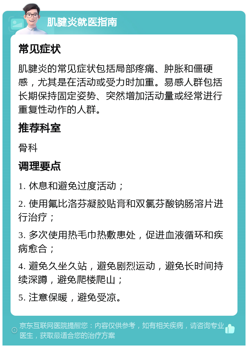 肌腱炎就医指南 常见症状 肌腱炎的常见症状包括局部疼痛、肿胀和僵硬感，尤其是在活动或受力时加重。易感人群包括长期保持固定姿势、突然增加活动量或经常进行重复性动作的人群。 推荐科室 骨科 调理要点 1. 休息和避免过度活动； 2. 使用氟比洛芬凝胶贴膏和双氯芬酸钠肠溶片进行治疗； 3. 多次使用热毛巾热敷患处，促进血液循环和疾病愈合； 4. 避免久坐久站，避免剧烈运动，避免长时间持续深蹲，避免爬楼爬山； 5. 注意保暖，避免受凉。