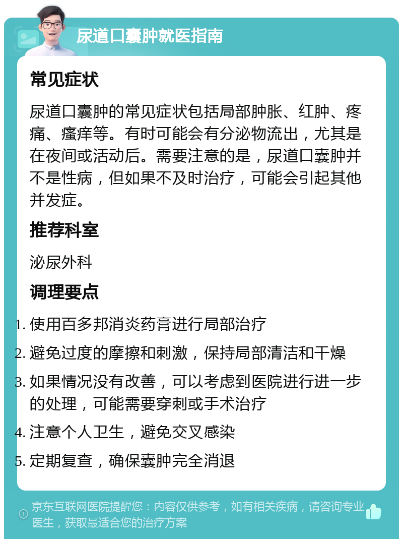 尿道口囊肿就医指南 常见症状 尿道口囊肿的常见症状包括局部肿胀、红肿、疼痛、瘙痒等。有时可能会有分泌物流出，尤其是在夜间或活动后。需要注意的是，尿道口囊肿并不是性病，但如果不及时治疗，可能会引起其他并发症。 推荐科室 泌尿外科 调理要点 使用百多邦消炎药膏进行局部治疗 避免过度的摩擦和刺激，保持局部清洁和干燥 如果情况没有改善，可以考虑到医院进行进一步的处理，可能需要穿刺或手术治疗 注意个人卫生，避免交叉感染 定期复查，确保囊肿完全消退