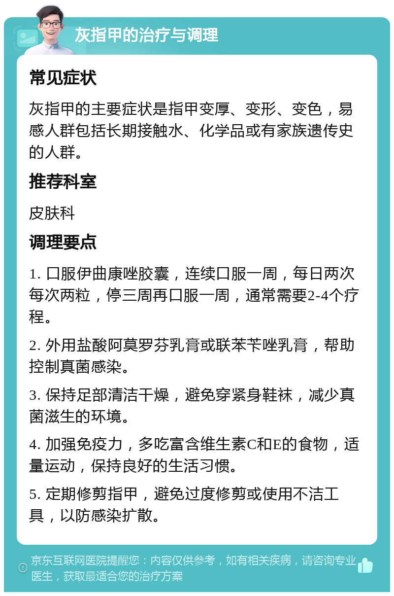 灰指甲的治疗与调理 常见症状 灰指甲的主要症状是指甲变厚、变形、变色，易感人群包括长期接触水、化学品或有家族遗传史的人群。 推荐科室 皮肤科 调理要点 1. 口服伊曲康唑胶囊，连续口服一周，每日两次每次两粒，停三周再口服一周，通常需要2-4个疗程。 2. 外用盐酸阿莫罗芬乳膏或联苯苄唑乳膏，帮助控制真菌感染。 3. 保持足部清洁干燥，避免穿紧身鞋袜，减少真菌滋生的环境。 4. 加强免疫力，多吃富含维生素C和E的食物，适量运动，保持良好的生活习惯。 5. 定期修剪指甲，避免过度修剪或使用不洁工具，以防感染扩散。