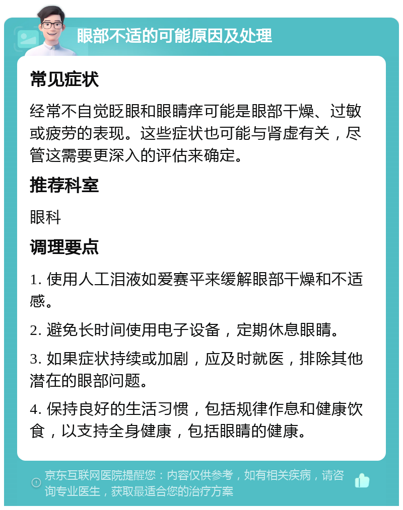 眼部不适的可能原因及处理 常见症状 经常不自觉眨眼和眼睛痒可能是眼部干燥、过敏或疲劳的表现。这些症状也可能与肾虚有关，尽管这需要更深入的评估来确定。 推荐科室 眼科 调理要点 1. 使用人工泪液如爱赛平来缓解眼部干燥和不适感。 2. 避免长时间使用电子设备，定期休息眼睛。 3. 如果症状持续或加剧，应及时就医，排除其他潜在的眼部问题。 4. 保持良好的生活习惯，包括规律作息和健康饮食，以支持全身健康，包括眼睛的健康。