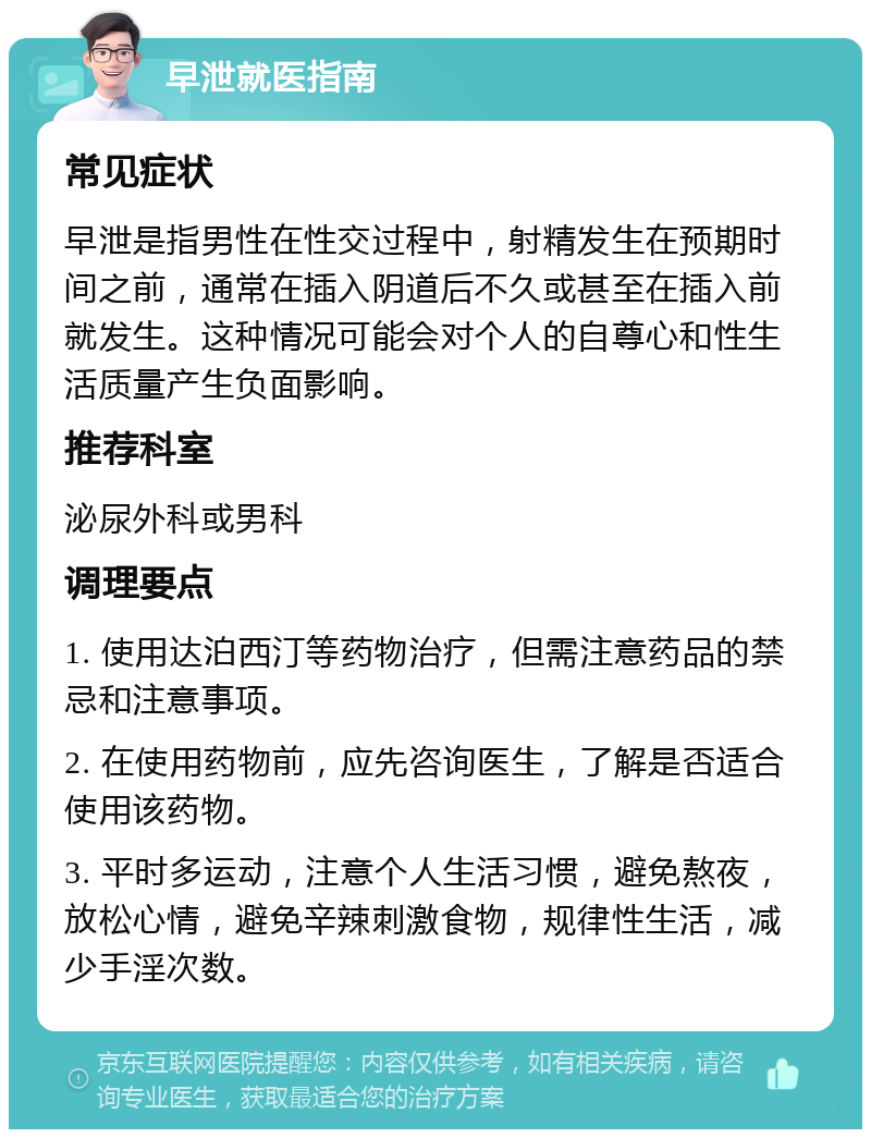 早泄就医指南 常见症状 早泄是指男性在性交过程中，射精发生在预期时间之前，通常在插入阴道后不久或甚至在插入前就发生。这种情况可能会对个人的自尊心和性生活质量产生负面影响。 推荐科室 泌尿外科或男科 调理要点 1. 使用达泊西汀等药物治疗，但需注意药品的禁忌和注意事项。 2. 在使用药物前，应先咨询医生，了解是否适合使用该药物。 3. 平时多运动，注意个人生活习惯，避免熬夜，放松心情，避免辛辣刺激食物，规律性生活，减少手淫次数。