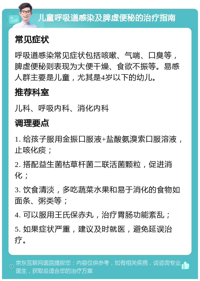 儿童呼吸道感染及脾虚便秘的治疗指南 常见症状 呼吸道感染常见症状包括咳嗽、气喘、口臭等，脾虚便秘则表现为大便干燥、食欲不振等。易感人群主要是儿童，尤其是4岁以下的幼儿。 推荐科室 儿科、呼吸内科、消化内科 调理要点 1. 给孩子服用金振口服液+盐酸氨溴索口服溶液，止咳化痰； 2. 搭配益生菌枯草杆菌二联活菌颗粒，促进消化； 3. 饮食清淡，多吃蔬菜水果和易于消化的食物如面条、粥类等； 4. 可以服用王氏保赤丸，治疗胃肠功能紊乱； 5. 如果症状严重，建议及时就医，避免延误治疗。