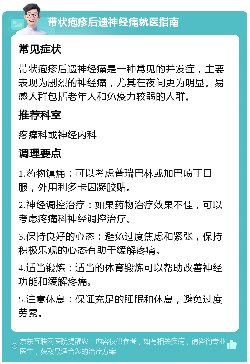 带状疱疹后遗神经痛就医指南 常见症状 带状疱疹后遗神经痛是一种常见的并发症，主要表现为剧烈的神经痛，尤其在夜间更为明显。易感人群包括老年人和免疫力较弱的人群。 推荐科室 疼痛科或神经内科 调理要点 1.药物镇痛：可以考虑普瑞巴林或加巴喷丁口服，外用利多卡因凝胶贴。 2.神经调控治疗：如果药物治疗效果不佳，可以考虑疼痛科神经调控治疗。 3.保持良好的心态：避免过度焦虑和紧张，保持积极乐观的心态有助于缓解疼痛。 4.适当锻炼：适当的体育锻炼可以帮助改善神经功能和缓解疼痛。 5.注意休息：保证充足的睡眠和休息，避免过度劳累。