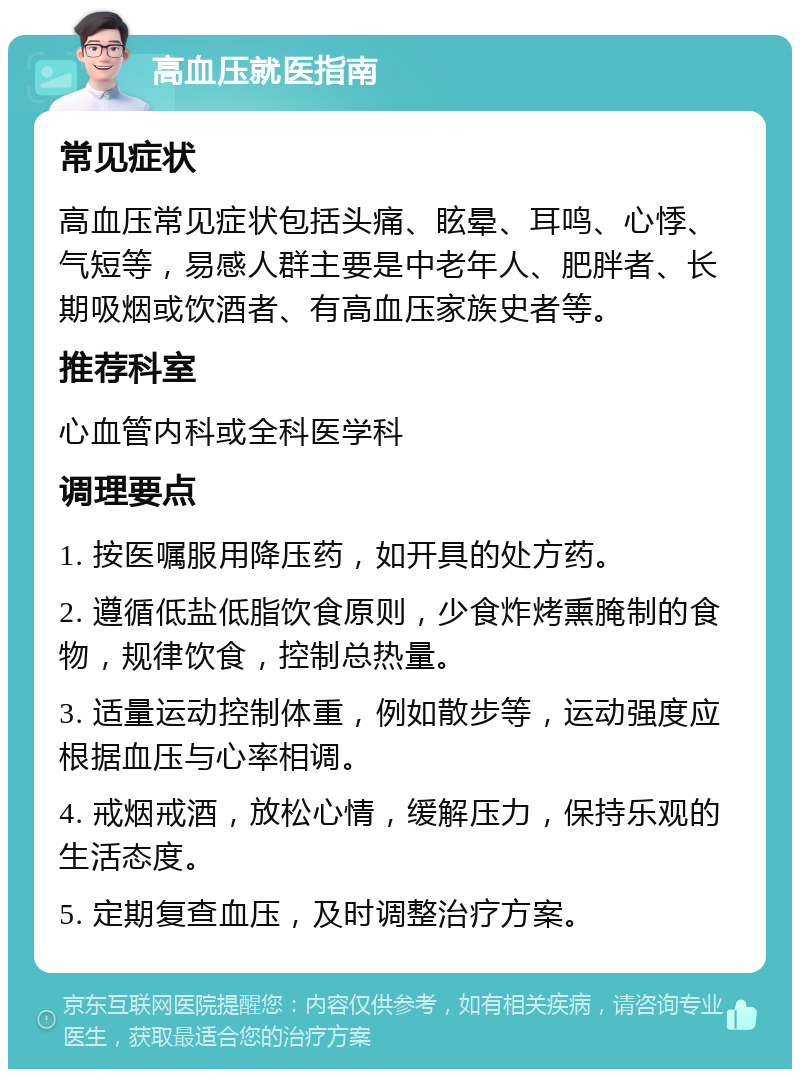 高血压就医指南 常见症状 高血压常见症状包括头痛、眩晕、耳鸣、心悸、气短等，易感人群主要是中老年人、肥胖者、长期吸烟或饮酒者、有高血压家族史者等。 推荐科室 心血管内科或全科医学科 调理要点 1. 按医嘱服用降压药，如开具的处方药。 2. 遵循低盐低脂饮食原则，少食炸烤熏腌制的食物，规律饮食，控制总热量。 3. 适量运动控制体重，例如散步等，运动强度应根据血压与心率相调。 4. 戒烟戒酒，放松心情，缓解压力，保持乐观的生活态度。 5. 定期复查血压，及时调整治疗方案。