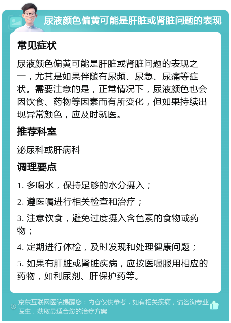 尿液颜色偏黄可能是肝脏或肾脏问题的表现 常见症状 尿液颜色偏黄可能是肝脏或肾脏问题的表现之一，尤其是如果伴随有尿频、尿急、尿痛等症状。需要注意的是，正常情况下，尿液颜色也会因饮食、药物等因素而有所变化，但如果持续出现异常颜色，应及时就医。 推荐科室 泌尿科或肝病科 调理要点 1. 多喝水，保持足够的水分摄入； 2. 遵医嘱进行相关检查和治疗； 3. 注意饮食，避免过度摄入含色素的食物或药物； 4. 定期进行体检，及时发现和处理健康问题； 5. 如果有肝脏或肾脏疾病，应按医嘱服用相应的药物，如利尿剂、肝保护药等。