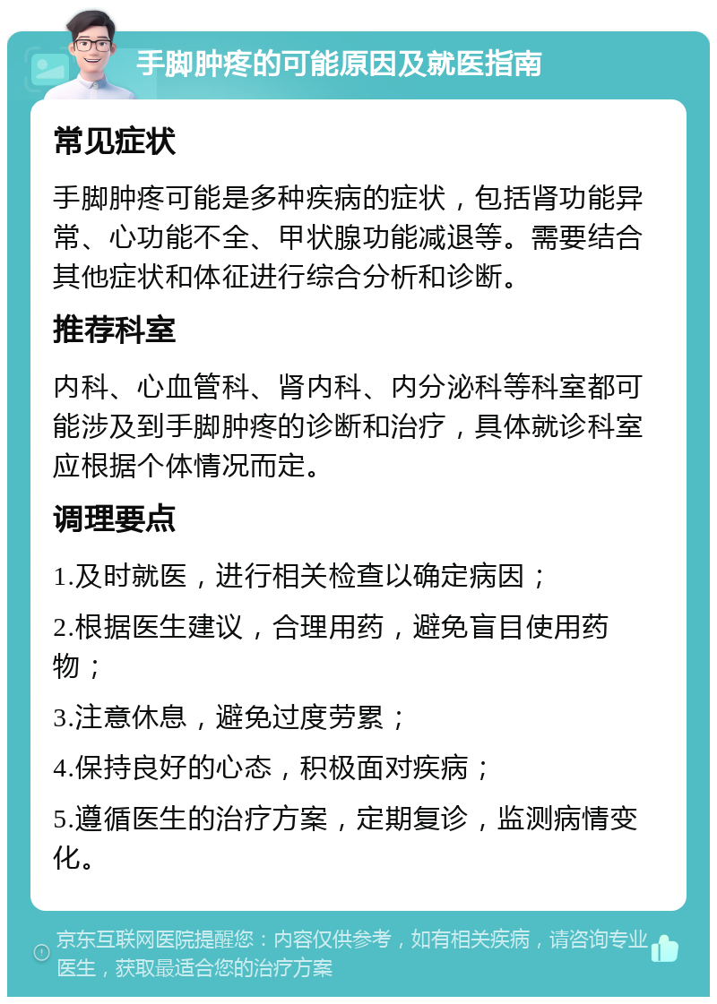 手脚肿疼的可能原因及就医指南 常见症状 手脚肿疼可能是多种疾病的症状，包括肾功能异常、心功能不全、甲状腺功能减退等。需要结合其他症状和体征进行综合分析和诊断。 推荐科室 内科、心血管科、肾内科、内分泌科等科室都可能涉及到手脚肿疼的诊断和治疗，具体就诊科室应根据个体情况而定。 调理要点 1.及时就医，进行相关检查以确定病因； 2.根据医生建议，合理用药，避免盲目使用药物； 3.注意休息，避免过度劳累； 4.保持良好的心态，积极面对疾病； 5.遵循医生的治疗方案，定期复诊，监测病情变化。