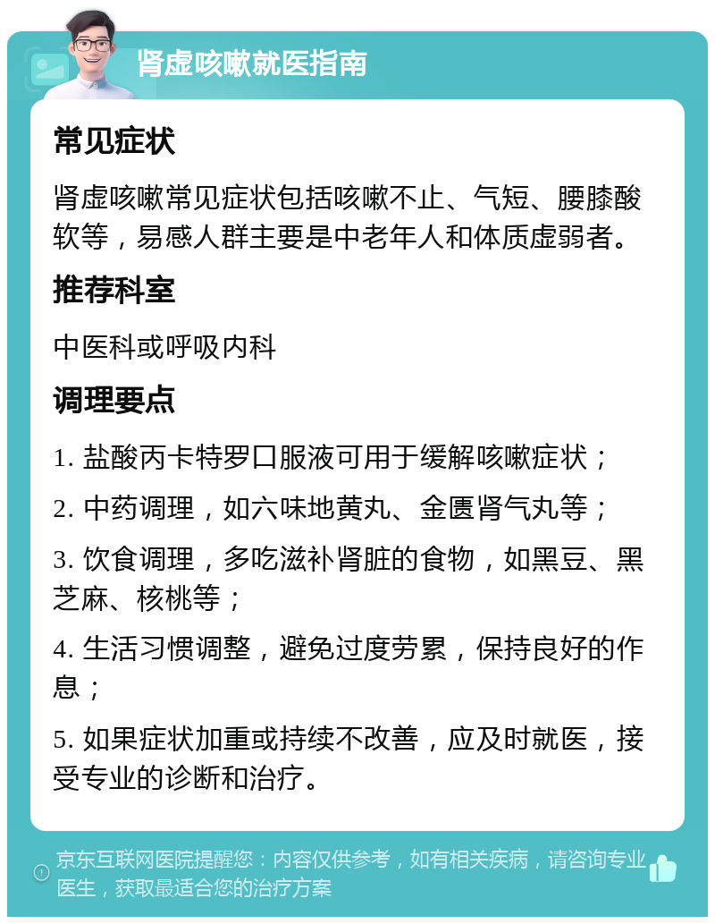 肾虚咳嗽就医指南 常见症状 肾虚咳嗽常见症状包括咳嗽不止、气短、腰膝酸软等，易感人群主要是中老年人和体质虚弱者。 推荐科室 中医科或呼吸内科 调理要点 1. 盐酸丙卡特罗口服液可用于缓解咳嗽症状； 2. 中药调理，如六味地黄丸、金匮肾气丸等； 3. 饮食调理，多吃滋补肾脏的食物，如黑豆、黑芝麻、核桃等； 4. 生活习惯调整，避免过度劳累，保持良好的作息； 5. 如果症状加重或持续不改善，应及时就医，接受专业的诊断和治疗。