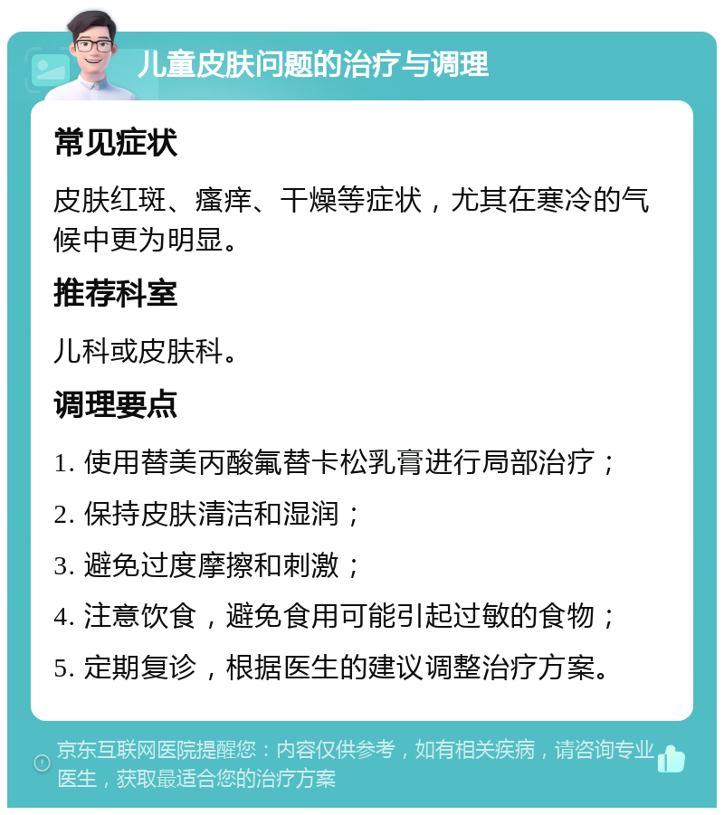 儿童皮肤问题的治疗与调理 常见症状 皮肤红斑、瘙痒、干燥等症状，尤其在寒冷的气候中更为明显。 推荐科室 儿科或皮肤科。 调理要点 1. 使用替美丙酸氟替卡松乳膏进行局部治疗； 2. 保持皮肤清洁和湿润； 3. 避免过度摩擦和刺激； 4. 注意饮食，避免食用可能引起过敏的食物； 5. 定期复诊，根据医生的建议调整治疗方案。