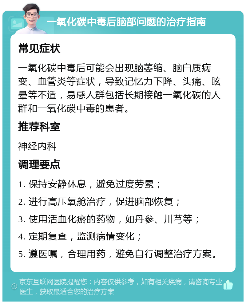 一氧化碳中毒后脑部问题的治疗指南 常见症状 一氧化碳中毒后可能会出现脑萎缩、脑白质病变、血管炎等症状，导致记忆力下降、头痛、眩晕等不适，易感人群包括长期接触一氧化碳的人群和一氧化碳中毒的患者。 推荐科室 神经内科 调理要点 1. 保持安静休息，避免过度劳累； 2. 进行高压氧舱治疗，促进脑部恢复； 3. 使用活血化瘀的药物，如丹参、川芎等； 4. 定期复查，监测病情变化； 5. 遵医嘱，合理用药，避免自行调整治疗方案。