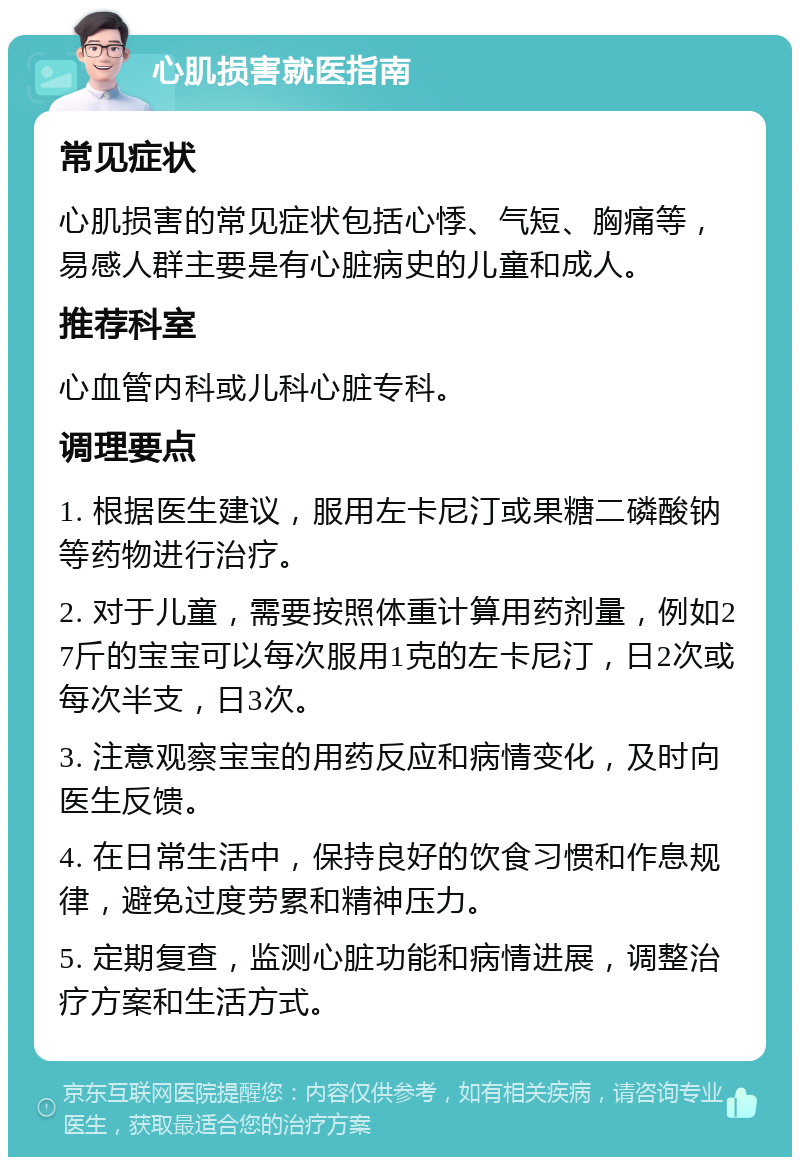 心肌损害就医指南 常见症状 心肌损害的常见症状包括心悸、气短、胸痛等，易感人群主要是有心脏病史的儿童和成人。 推荐科室 心血管内科或儿科心脏专科。 调理要点 1. 根据医生建议，服用左卡尼汀或果糖二磷酸钠等药物进行治疗。 2. 对于儿童，需要按照体重计算用药剂量，例如27斤的宝宝可以每次服用1克的左卡尼汀，日2次或每次半支，日3次。 3. 注意观察宝宝的用药反应和病情变化，及时向医生反馈。 4. 在日常生活中，保持良好的饮食习惯和作息规律，避免过度劳累和精神压力。 5. 定期复查，监测心脏功能和病情进展，调整治疗方案和生活方式。