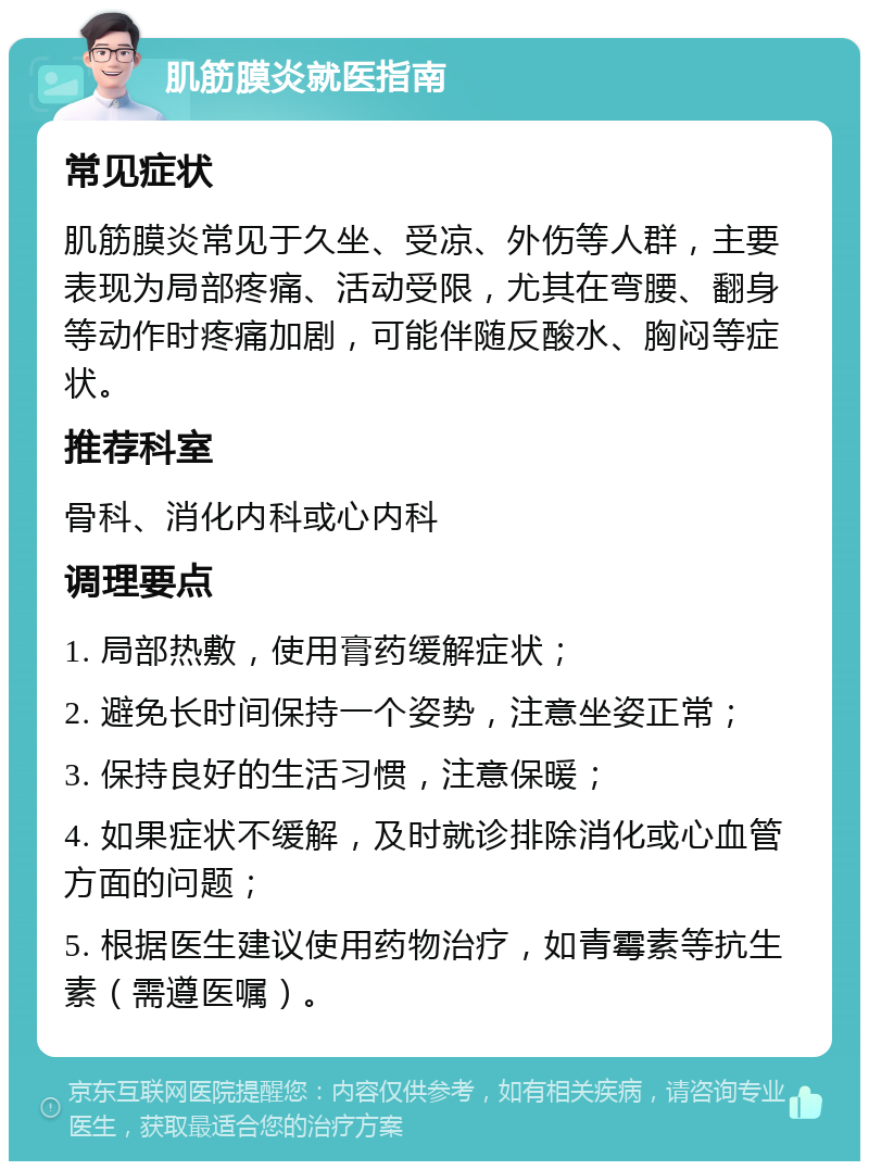 肌筋膜炎就医指南 常见症状 肌筋膜炎常见于久坐、受凉、外伤等人群，主要表现为局部疼痛、活动受限，尤其在弯腰、翻身等动作时疼痛加剧，可能伴随反酸水、胸闷等症状。 推荐科室 骨科、消化内科或心内科 调理要点 1. 局部热敷，使用膏药缓解症状； 2. 避免长时间保持一个姿势，注意坐姿正常； 3. 保持良好的生活习惯，注意保暖； 4. 如果症状不缓解，及时就诊排除消化或心血管方面的问题； 5. 根据医生建议使用药物治疗，如青霉素等抗生素（需遵医嘱）。