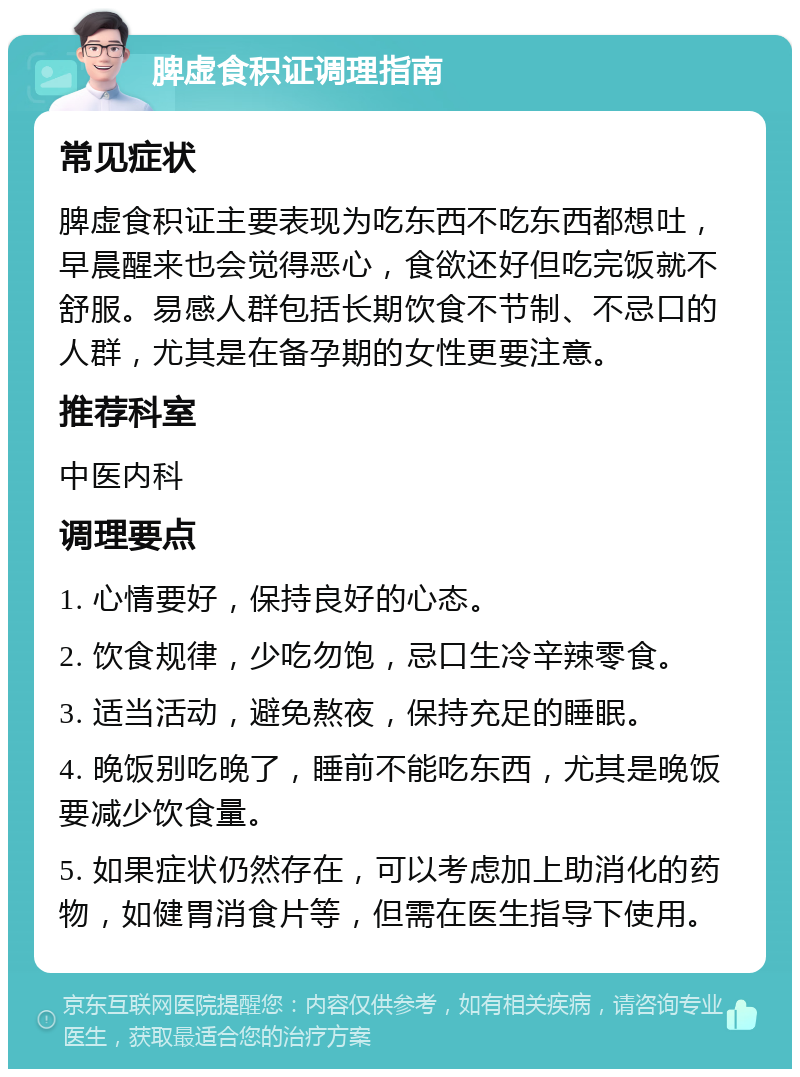 脾虚食积证调理指南 常见症状 脾虚食积证主要表现为吃东西不吃东西都想吐，早晨醒来也会觉得恶心，食欲还好但吃完饭就不舒服。易感人群包括长期饮食不节制、不忌口的人群，尤其是在备孕期的女性更要注意。 推荐科室 中医内科 调理要点 1. 心情要好，保持良好的心态。 2. 饮食规律，少吃勿饱，忌口生冷辛辣零食。 3. 适当活动，避免熬夜，保持充足的睡眠。 4. 晚饭别吃晚了，睡前不能吃东西，尤其是晚饭要减少饮食量。 5. 如果症状仍然存在，可以考虑加上助消化的药物，如健胃消食片等，但需在医生指导下使用。