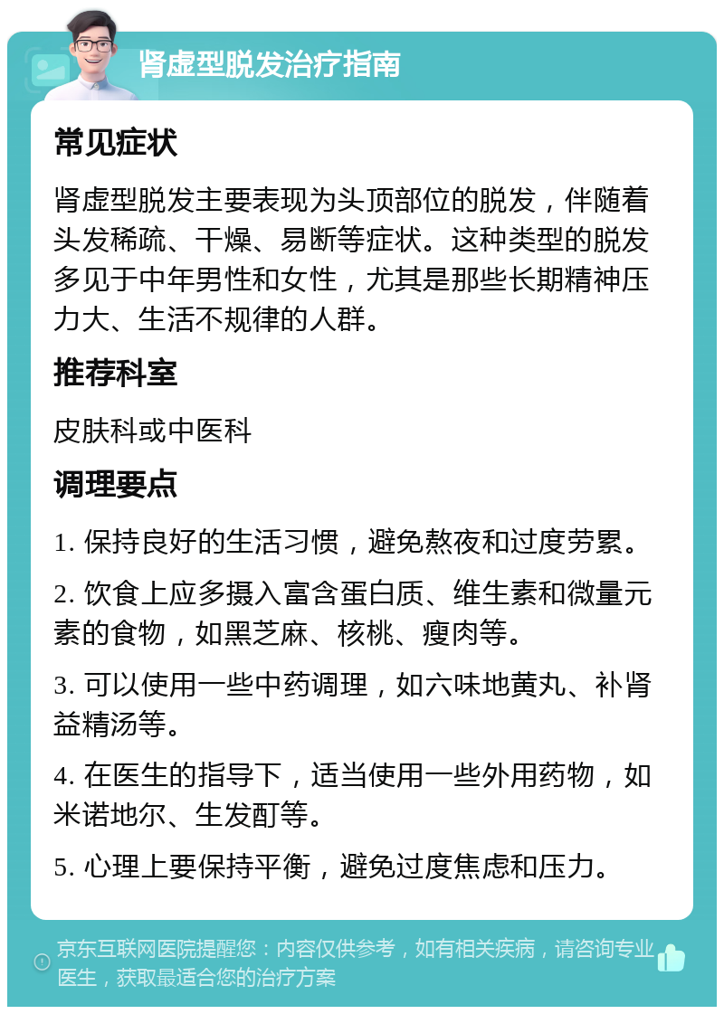 肾虚型脱发治疗指南 常见症状 肾虚型脱发主要表现为头顶部位的脱发，伴随着头发稀疏、干燥、易断等症状。这种类型的脱发多见于中年男性和女性，尤其是那些长期精神压力大、生活不规律的人群。 推荐科室 皮肤科或中医科 调理要点 1. 保持良好的生活习惯，避免熬夜和过度劳累。 2. 饮食上应多摄入富含蛋白质、维生素和微量元素的食物，如黑芝麻、核桃、瘦肉等。 3. 可以使用一些中药调理，如六味地黄丸、补肾益精汤等。 4. 在医生的指导下，适当使用一些外用药物，如米诺地尔、生发酊等。 5. 心理上要保持平衡，避免过度焦虑和压力。