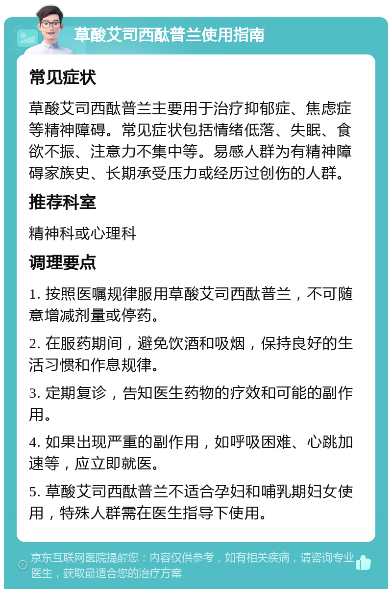 草酸艾司西酞普兰使用指南 常见症状 草酸艾司西酞普兰主要用于治疗抑郁症、焦虑症等精神障碍。常见症状包括情绪低落、失眠、食欲不振、注意力不集中等。易感人群为有精神障碍家族史、长期承受压力或经历过创伤的人群。 推荐科室 精神科或心理科 调理要点 1. 按照医嘱规律服用草酸艾司西酞普兰，不可随意增减剂量或停药。 2. 在服药期间，避免饮酒和吸烟，保持良好的生活习惯和作息规律。 3. 定期复诊，告知医生药物的疗效和可能的副作用。 4. 如果出现严重的副作用，如呼吸困难、心跳加速等，应立即就医。 5. 草酸艾司西酞普兰不适合孕妇和哺乳期妇女使用，特殊人群需在医生指导下使用。