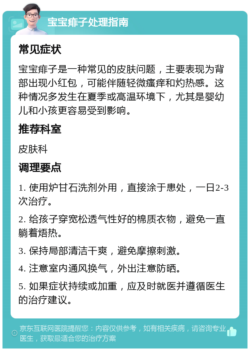 宝宝痱子处理指南 常见症状 宝宝痱子是一种常见的皮肤问题，主要表现为背部出现小红包，可能伴随轻微瘙痒和灼热感。这种情况多发生在夏季或高温环境下，尤其是婴幼儿和小孩更容易受到影响。 推荐科室 皮肤科 调理要点 1. 使用炉甘石洗剂外用，直接涂于患处，一日2-3次治疗。 2. 给孩子穿宽松透气性好的棉质衣物，避免一直躺着焐热。 3. 保持局部清洁干爽，避免摩擦刺激。 4. 注意室内通风换气，外出注意防晒。 5. 如果症状持续或加重，应及时就医并遵循医生的治疗建议。