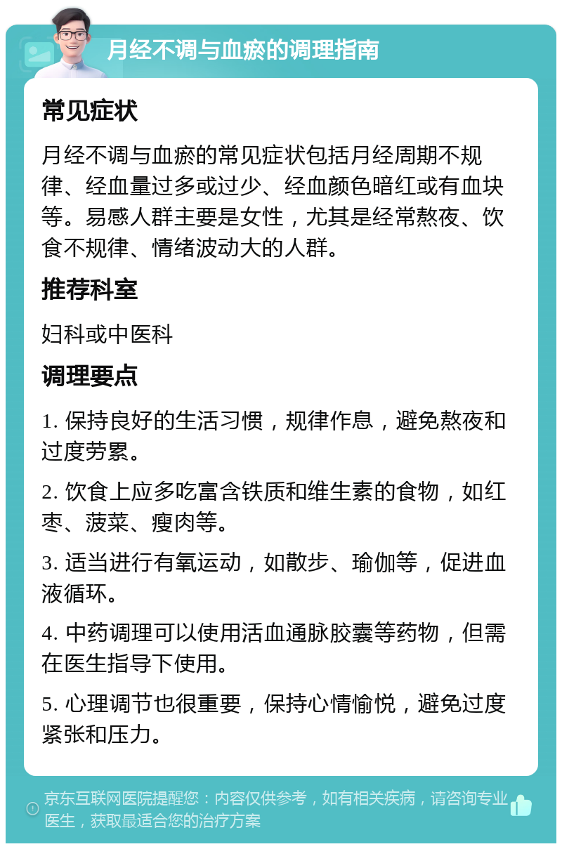 月经不调与血瘀的调理指南 常见症状 月经不调与血瘀的常见症状包括月经周期不规律、经血量过多或过少、经血颜色暗红或有血块等。易感人群主要是女性，尤其是经常熬夜、饮食不规律、情绪波动大的人群。 推荐科室 妇科或中医科 调理要点 1. 保持良好的生活习惯，规律作息，避免熬夜和过度劳累。 2. 饮食上应多吃富含铁质和维生素的食物，如红枣、菠菜、瘦肉等。 3. 适当进行有氧运动，如散步、瑜伽等，促进血液循环。 4. 中药调理可以使用活血通脉胶囊等药物，但需在医生指导下使用。 5. 心理调节也很重要，保持心情愉悦，避免过度紧张和压力。