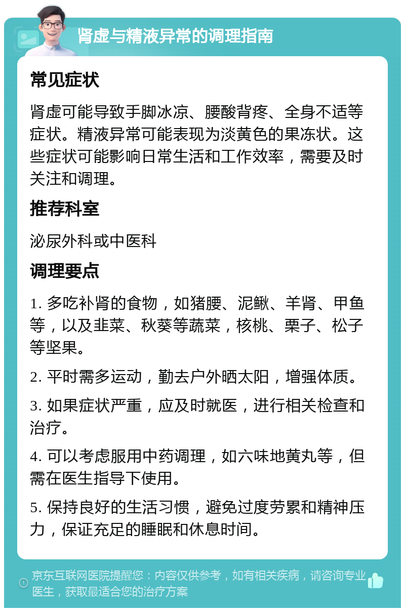 肾虚与精液异常的调理指南 常见症状 肾虚可能导致手脚冰凉、腰酸背疼、全身不适等症状。精液异常可能表现为淡黄色的果冻状。这些症状可能影响日常生活和工作效率，需要及时关注和调理。 推荐科室 泌尿外科或中医科 调理要点 1. 多吃补肾的食物，如猪腰、泥鳅、羊肾、甲鱼等，以及韭菜、秋葵等蔬菜，核桃、栗子、松子等坚果。 2. 平时需多运动，勤去户外晒太阳，增强体质。 3. 如果症状严重，应及时就医，进行相关检查和治疗。 4. 可以考虑服用中药调理，如六味地黄丸等，但需在医生指导下使用。 5. 保持良好的生活习惯，避免过度劳累和精神压力，保证充足的睡眠和休息时间。