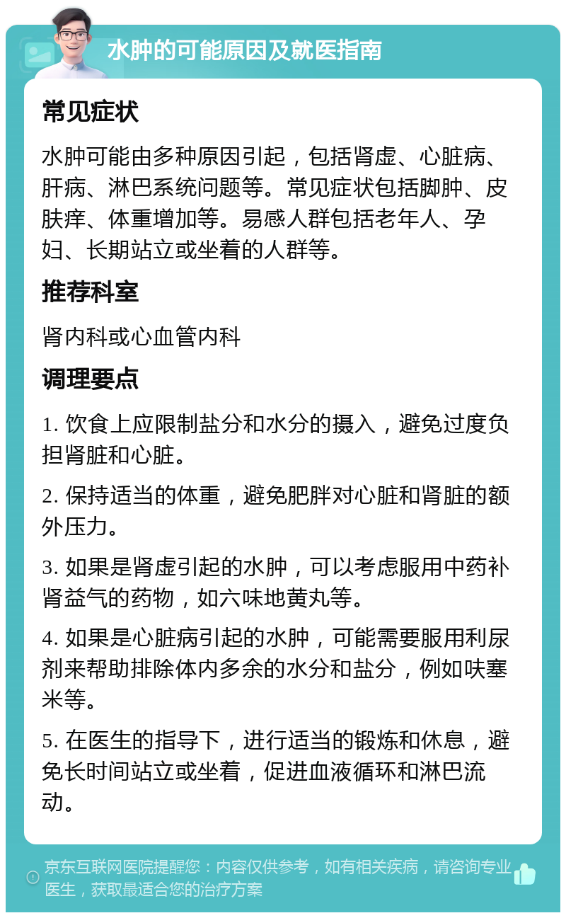 水肿的可能原因及就医指南 常见症状 水肿可能由多种原因引起，包括肾虚、心脏病、肝病、淋巴系统问题等。常见症状包括脚肿、皮肤痒、体重增加等。易感人群包括老年人、孕妇、长期站立或坐着的人群等。 推荐科室 肾内科或心血管内科 调理要点 1. 饮食上应限制盐分和水分的摄入，避免过度负担肾脏和心脏。 2. 保持适当的体重，避免肥胖对心脏和肾脏的额外压力。 3. 如果是肾虚引起的水肿，可以考虑服用中药补肾益气的药物，如六味地黄丸等。 4. 如果是心脏病引起的水肿，可能需要服用利尿剂来帮助排除体内多余的水分和盐分，例如呋塞米等。 5. 在医生的指导下，进行适当的锻炼和休息，避免长时间站立或坐着，促进血液循环和淋巴流动。