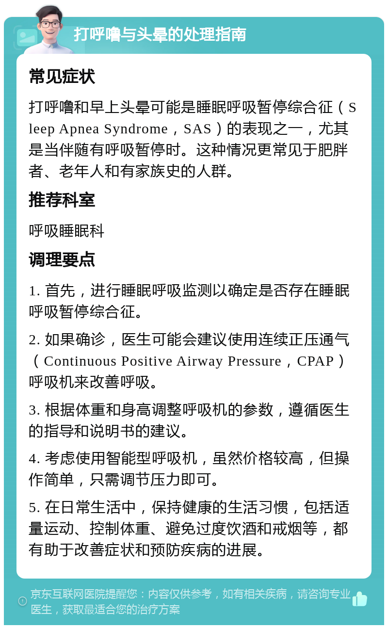 打呼噜与头晕的处理指南 常见症状 打呼噜和早上头晕可能是睡眠呼吸暂停综合征（Sleep Apnea Syndrome，SAS）的表现之一，尤其是当伴随有呼吸暂停时。这种情况更常见于肥胖者、老年人和有家族史的人群。 推荐科室 呼吸睡眠科 调理要点 1. 首先，进行睡眠呼吸监测以确定是否存在睡眠呼吸暂停综合征。 2. 如果确诊，医生可能会建议使用连续正压通气（Continuous Positive Airway Pressure，CPAP）呼吸机来改善呼吸。 3. 根据体重和身高调整呼吸机的参数，遵循医生的指导和说明书的建议。 4. 考虑使用智能型呼吸机，虽然价格较高，但操作简单，只需调节压力即可。 5. 在日常生活中，保持健康的生活习惯，包括适量运动、控制体重、避免过度饮酒和戒烟等，都有助于改善症状和预防疾病的进展。