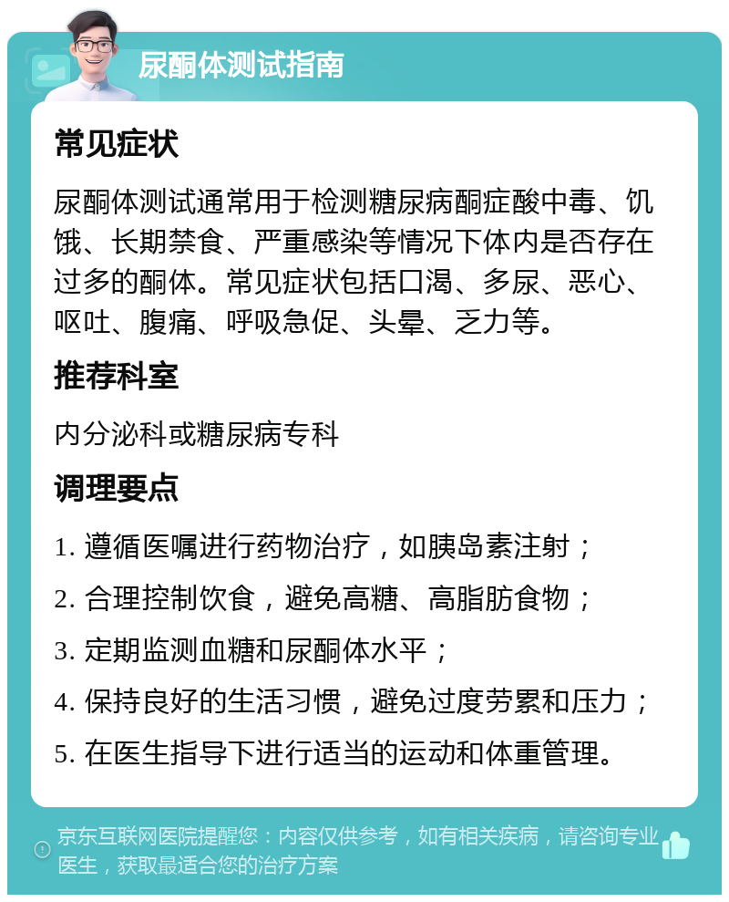 尿酮体测试指南 常见症状 尿酮体测试通常用于检测糖尿病酮症酸中毒、饥饿、长期禁食、严重感染等情况下体内是否存在过多的酮体。常见症状包括口渴、多尿、恶心、呕吐、腹痛、呼吸急促、头晕、乏力等。 推荐科室 内分泌科或糖尿病专科 调理要点 1. 遵循医嘱进行药物治疗，如胰岛素注射； 2. 合理控制饮食，避免高糖、高脂肪食物； 3. 定期监测血糖和尿酮体水平； 4. 保持良好的生活习惯，避免过度劳累和压力； 5. 在医生指导下进行适当的运动和体重管理。