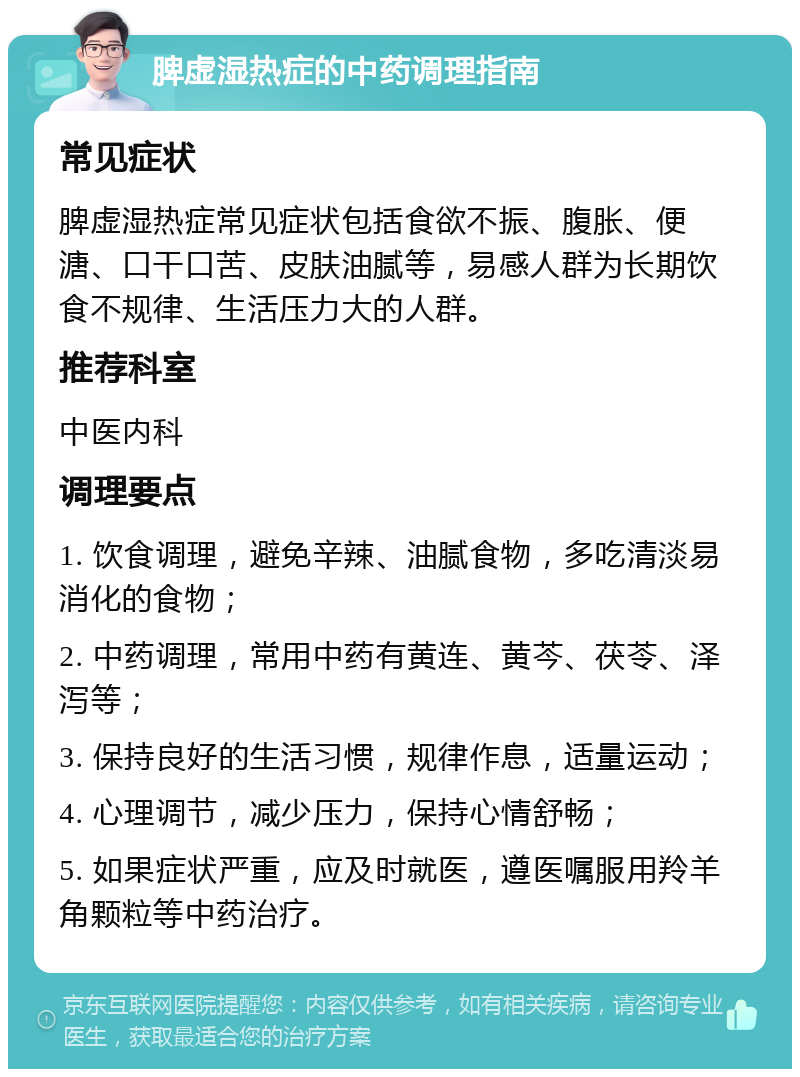 脾虚湿热症的中药调理指南 常见症状 脾虚湿热症常见症状包括食欲不振、腹胀、便溏、口干口苦、皮肤油腻等，易感人群为长期饮食不规律、生活压力大的人群。 推荐科室 中医内科 调理要点 1. 饮食调理，避免辛辣、油腻食物，多吃清淡易消化的食物； 2. 中药调理，常用中药有黄连、黄芩、茯苓、泽泻等； 3. 保持良好的生活习惯，规律作息，适量运动； 4. 心理调节，减少压力，保持心情舒畅； 5. 如果症状严重，应及时就医，遵医嘱服用羚羊角颗粒等中药治疗。