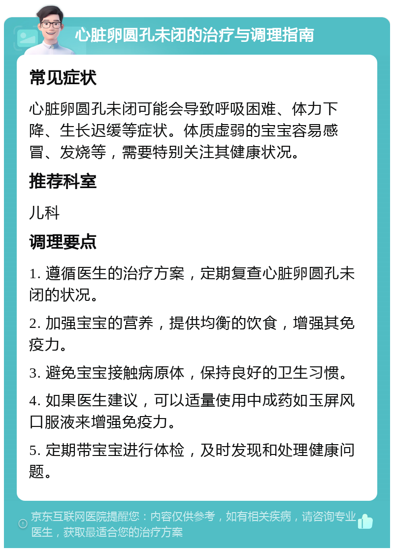 心脏卵圆孔未闭的治疗与调理指南 常见症状 心脏卵圆孔未闭可能会导致呼吸困难、体力下降、生长迟缓等症状。体质虚弱的宝宝容易感冒、发烧等，需要特别关注其健康状况。 推荐科室 儿科 调理要点 1. 遵循医生的治疗方案，定期复查心脏卵圆孔未闭的状况。 2. 加强宝宝的营养，提供均衡的饮食，增强其免疫力。 3. 避免宝宝接触病原体，保持良好的卫生习惯。 4. 如果医生建议，可以适量使用中成药如玉屏风口服液来增强免疫力。 5. 定期带宝宝进行体检，及时发现和处理健康问题。