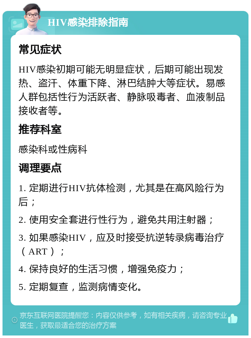 HIV感染排除指南 常见症状 HIV感染初期可能无明显症状，后期可能出现发热、盗汗、体重下降、淋巴结肿大等症状。易感人群包括性行为活跃者、静脉吸毒者、血液制品接收者等。 推荐科室 感染科或性病科 调理要点 1. 定期进行HIV抗体检测，尤其是在高风险行为后； 2. 使用安全套进行性行为，避免共用注射器； 3. 如果感染HIV，应及时接受抗逆转录病毒治疗（ART）； 4. 保持良好的生活习惯，增强免疫力； 5. 定期复查，监测病情变化。