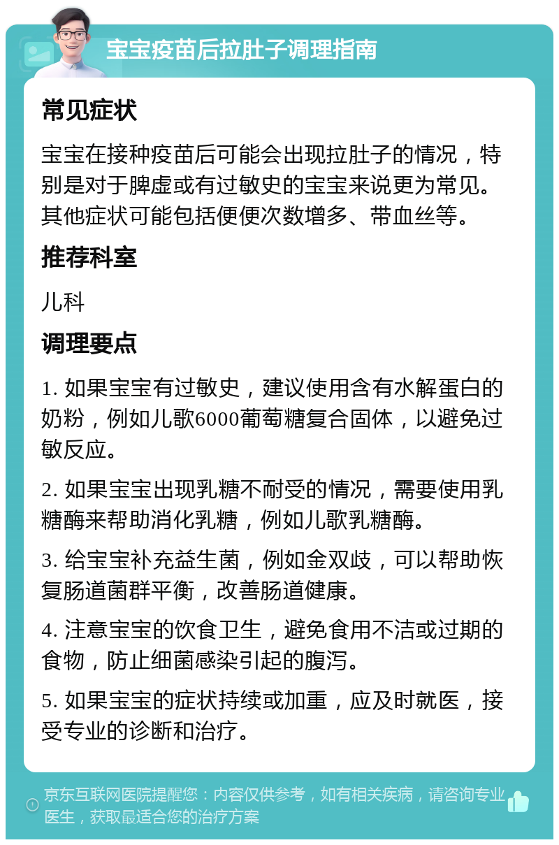 宝宝疫苗后拉肚子调理指南 常见症状 宝宝在接种疫苗后可能会出现拉肚子的情况，特别是对于脾虚或有过敏史的宝宝来说更为常见。其他症状可能包括便便次数增多、带血丝等。 推荐科室 儿科 调理要点 1. 如果宝宝有过敏史，建议使用含有水解蛋白的奶粉，例如儿歌6000葡萄糖复合固体，以避免过敏反应。 2. 如果宝宝出现乳糖不耐受的情况，需要使用乳糖酶来帮助消化乳糖，例如儿歌乳糖酶。 3. 给宝宝补充益生菌，例如金双歧，可以帮助恢复肠道菌群平衡，改善肠道健康。 4. 注意宝宝的饮食卫生，避免食用不洁或过期的食物，防止细菌感染引起的腹泻。 5. 如果宝宝的症状持续或加重，应及时就医，接受专业的诊断和治疗。